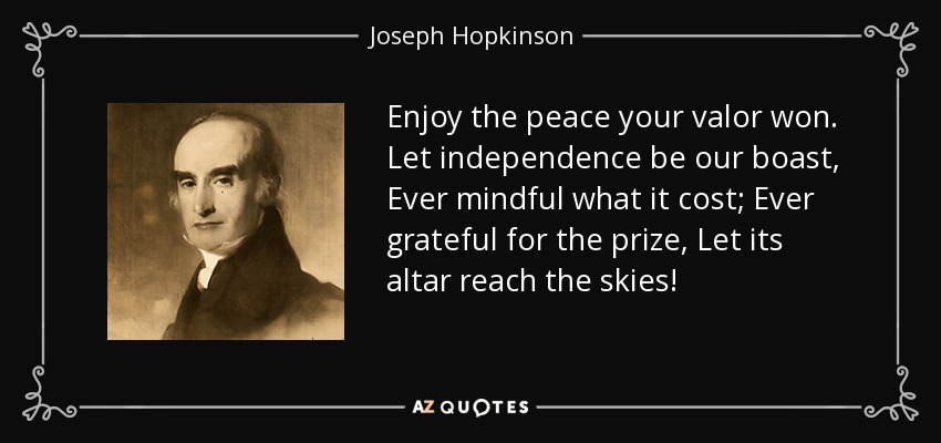 Enjoy the peace your valor won. Let independence be our boast, Ever mindful what it cost; Ever grateful for the prize, Let its altar reach the skies! - Joseph Hopkinson