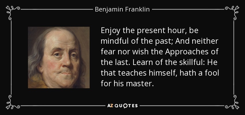 Enjoy the present hour, be mindful of the past; And neither fear nor wish the Approaches of the last. Learn of the skillful: He that teaches himself, hath a fool for his master. - Benjamin Franklin