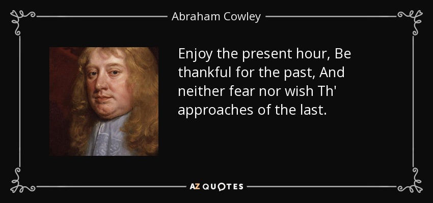 Enjoy the present hour, Be thankful for the past, And neither fear nor wish Th' approaches of the last. - Abraham Cowley