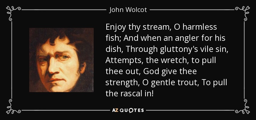 Enjoy thy stream, O harmless fish; And when an angler for his dish, Through gluttony's vile sin, Attempts, the wretch, to pull thee out, God give thee strength, O gentle trout, To pull the rascal in! - John Wolcot