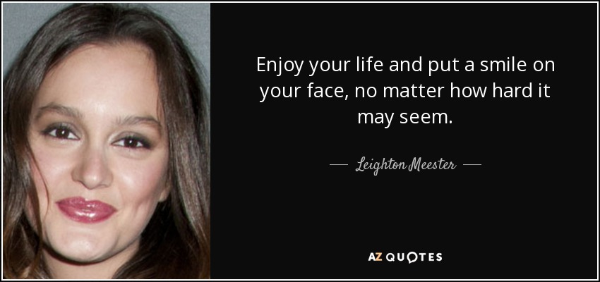 Enjoy your life and put a smile on your face, no matter how hard it may seem. - Leighton Meester