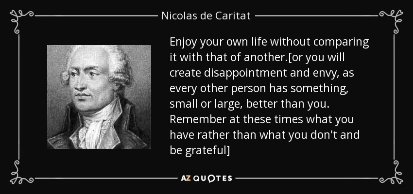 Enjoy your own life without comparing it with that of another.[or you will create disappointment and envy, as every other person has something, small or large, better than you. Remember at these times what you have rather than what you don't and be grateful] - Nicolas de Caritat, marquis de Condorcet