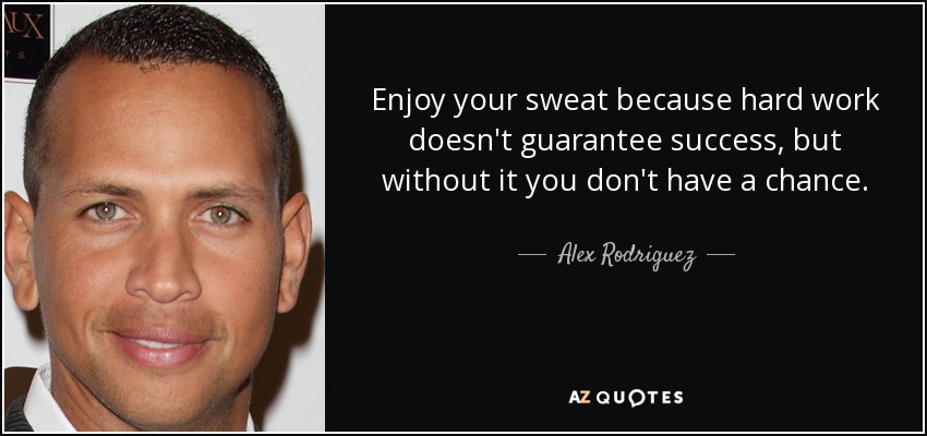 Enjoy your sweat because hard work doesn't guarantee success, but without it you don't have a chance. - Alex Rodriguez