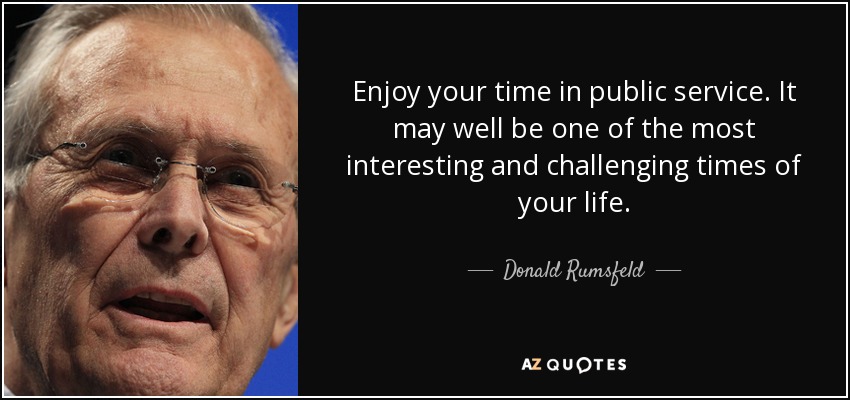 Enjoy your time in public service. It may well be one of the most interesting and challenging times of your life. - Donald Rumsfeld