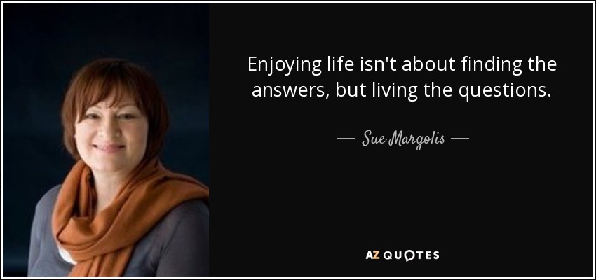 Enjoying life isn't about finding the answers, but living the questions. - Sue Margolis