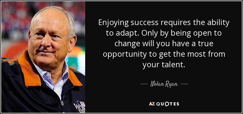 Enjoying success requires the ability to adapt. Only by being open to change will you have a true opportunity to get the most from your talent. - Nolan Ryan