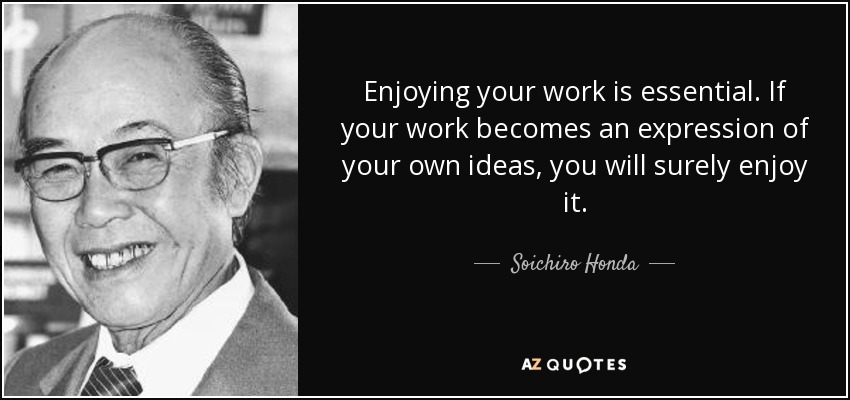 Enjoying your work is essential. If your work becomes an expression of your own ideas, you will surely enjoy it. - Soichiro Honda