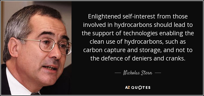 Enlightened self-interest from those involved in hydrocarbons should lead to the support of technologies enabling the clean use of hydrocarbons, such as carbon capture and storage, and not to the defence of deniers and cranks. - Nicholas Stern