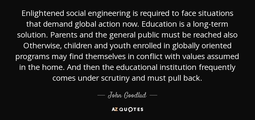 Enlightened social engineering is required to face situations that demand global action now. Education is a long-term solution. Parents and the general public must be reached also Otherwise, children and youth enrolled in globally oriented programs may find themselves in conflict with values assumed in the home. And then the educational institution frequently comes under scrutiny and must pull back. - John Goodlad