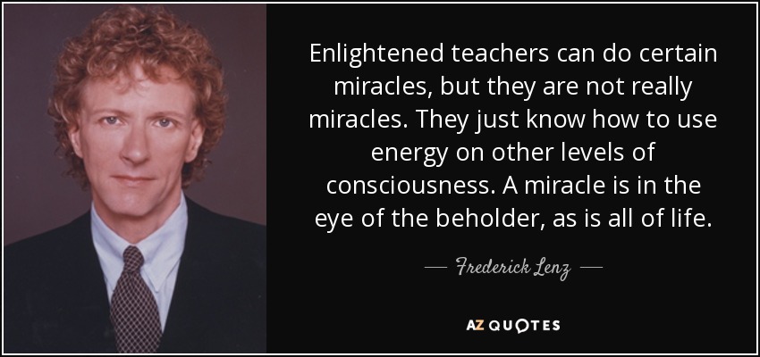 Enlightened teachers can do certain miracles, but they are not really miracles. They just know how to use energy on other levels of consciousness. A miracle is in the eye of the beholder, as is all of life. - Frederick Lenz