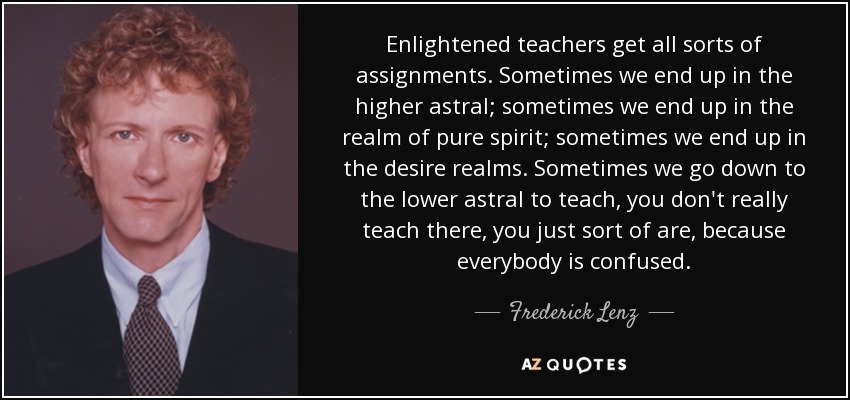 Enlightened teachers get all sorts of assignments. Sometimes we end up in the higher astral; sometimes we end up in the realm of pure spirit; sometimes we end up in the desire realms. Sometimes we go down to the lower astral to teach, you don't really teach there, you just sort of are, because everybody is confused. - Frederick Lenz
