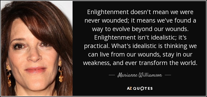 Enlightenment doesn't mean we were never wounded; it means we've found a way to evolve beyond our wounds. Enlightenment isn't idealistic; it's practical. What's idealistic is thinking we can live from our wounds, stay in our weakness, and ever transform the world. - Marianne Williamson