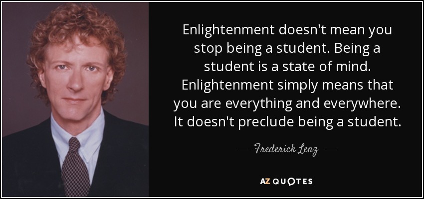 Enlightenment doesn't mean you stop being a student. Being a student is a state of mind. Enlightenment simply means that you are everything and everywhere. It doesn't preclude being a student. - Frederick Lenz
