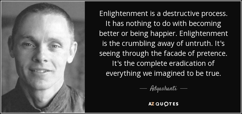 Enlightenment is a destructive process. It has nothing to do with becoming better or being happier. Enlightenment is the crumbling away of untruth. It's seeing through the facade of pretence. It's the complete eradication of everything we imagined to be true. - Adyashanti