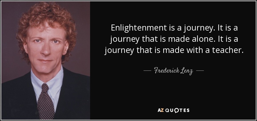 Enlightenment is a journey. It is a journey that is made alone. It is a journey that is made with a teacher. - Frederick Lenz