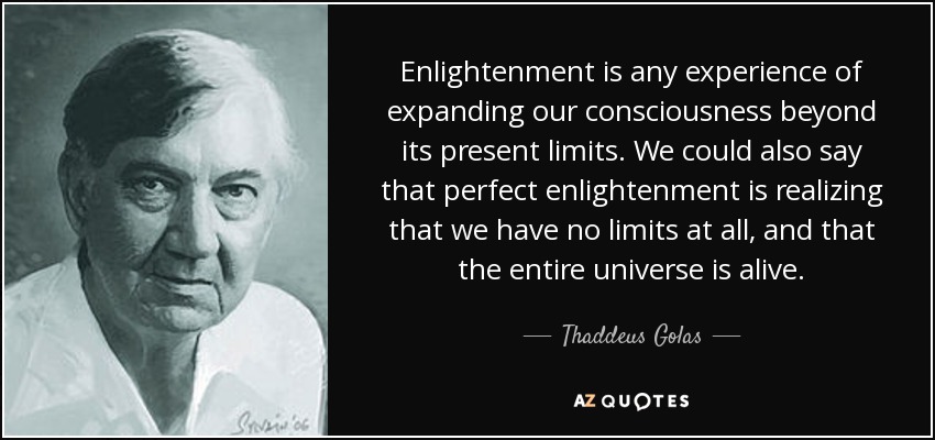 Enlightenment is any experience of expanding our consciousness beyond its present limits. We could also say that perfect enlightenment is realizing that we have no limits at all, and that the entire universe is alive. - Thaddeus Golas