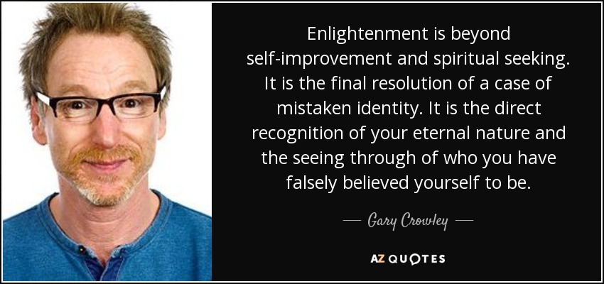 Enlightenment is beyond self-improvement and spiritual seeking. It is the final resolution of a case of mistaken identity. It is the direct recognition of your eternal nature and the seeing through of who you have falsely believed yourself to be. - Gary Crowley
