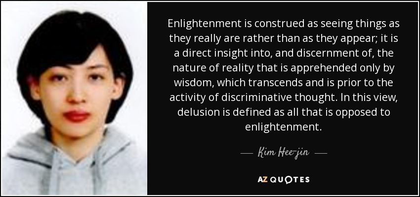 Enlightenment is construed as seeing things as they really are rather than as they appear; it is a direct insight into, and discernment of, the nature of reality that is apprehended only by wisdom, which transcends and is prior to the activity of discriminative thought. In this view, delusion is defined as all that is opposed to enlightenment. - Kim Hee-jin