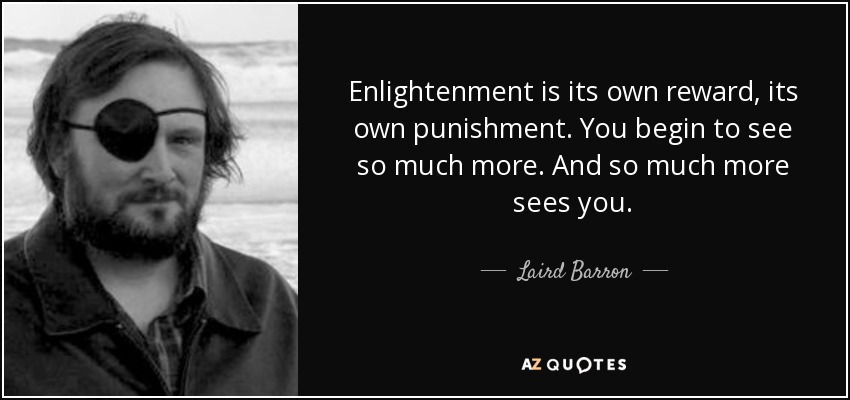 Enlightenment is its own reward, its own punishment. You begin to see so much more. And so much more sees you. - Laird Barron
