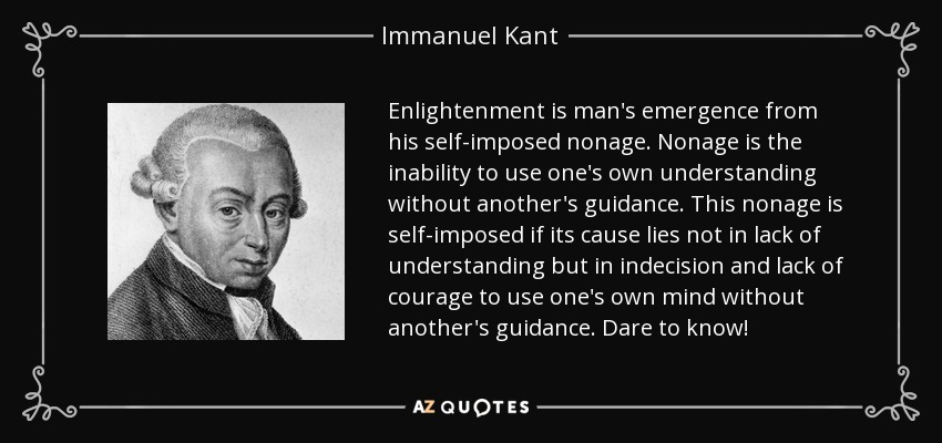 Enlightenment is man's emergence from his self-imposed nonage. Nonage is the inability to use one's own understanding without another's guidance. This nonage is self-imposed if its cause lies not in lack of understanding but in indecision and lack of courage to use one's own mind without another's guidance. Dare to know! - Immanuel Kant