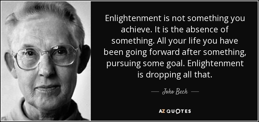 Enlightenment is not something you achieve. It is the absence of something. All your life you have been going forward after something, pursuing some goal. Enlightenment is dropping all that. - Joko Beck