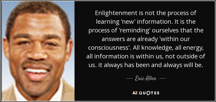 Enlightenment is not the process of learning 'new' information. It is the process of 'reminding' ourselves that the answers are already 'within our consciousness'. All knowledge, all energy, all information is within us, not outside of us. it always has been and always will be. - Eric Allen
