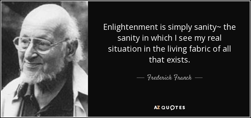 Enlightenment is simply sanity~ the sanity in which I see my real situation in the living fabric of all that exists. - Frederick Franck