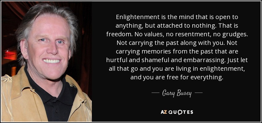 Enlightenment is the mind that is open to anything, but attached to nothing. That is freedom. No values, no resentment, no grudges. Not carrying the past along with you. Not carrying memories from the past that are hurtful and shameful and embarrassing. Just let all that go and you are living in enlightenment, and you are free for everything. - Gary Busey