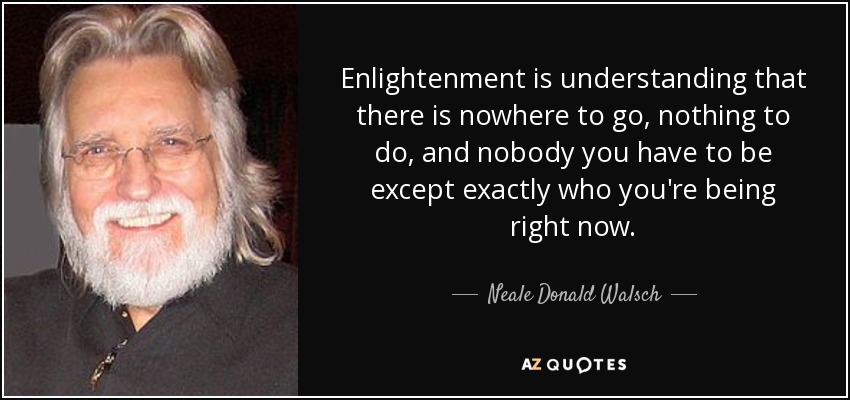 Enlightenment is understanding that there is nowhere to go, nothing to do, and nobody you have to be except exactly who you're being right now. - Neale Donald Walsch