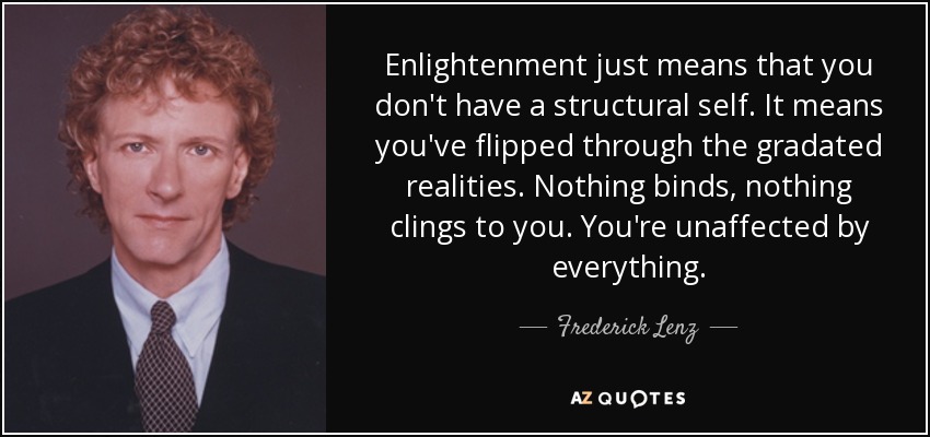 Enlightenment just means that you don't have a structural self. It means you've flipped through the gradated realities. Nothing binds, nothing clings to you. You're unaffected by everything. - Frederick Lenz