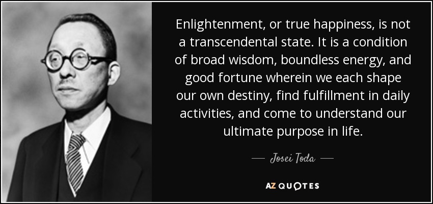 Enlightenment, or true happiness, is not a transcendental state. It is a condition of broad wisdom, boundless energy, and good fortune wherein we each shape our own destiny, find fulfillment in daily activities, and come to understand our ultimate purpose in life. - Josei Toda