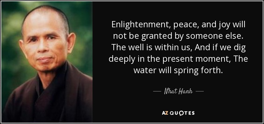 Enlightenment, peace, and joy will not be granted by someone else. The well is within us, And if we dig deeply in the present moment, The water will spring forth. - Nhat Hanh