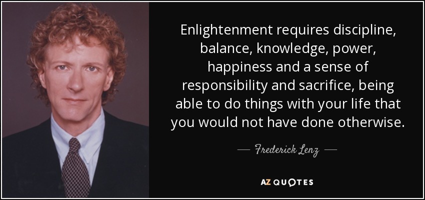 Enlightenment requires discipline, balance, knowledge, power, happiness and a sense of responsibility and sacrifice, being able to do things with your life that you would not have done otherwise. - Frederick Lenz