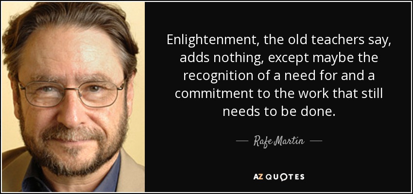 Enlightenment, the old teachers say, adds nothing, except maybe the recognition of a need for and a commitment to the work that still needs to be done. - Rafe Martin