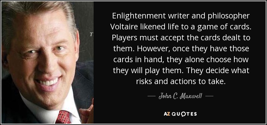 Enlightenment writer and philosopher Voltaire likened life to a game of cards. Players must accept the cards dealt to them. However, once they have those cards in hand, they alone choose how they will play them. They decide what risks and actions to take. - John C. Maxwell
