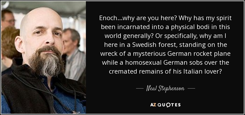 Enoch...why are you here? Why has my spirit been incarnated into a physical bodi in this world generally? Or specifically, why am I here in a Swedish forest, standing on the wreck of a mysterious German rocket plane while a homosexual German sobs over the cremated remains of his Italian lover? - Neal Stephenson