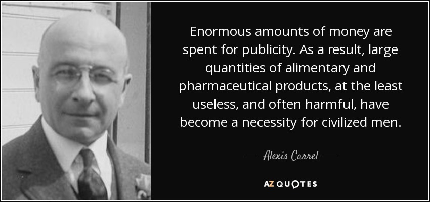 Enormous amounts of money are spent for publicity. As a result, large quantities of alimentary and pharmaceutical products, at the least useless, and often harmful, have become a necessity for civilized men. - Alexis Carrel
