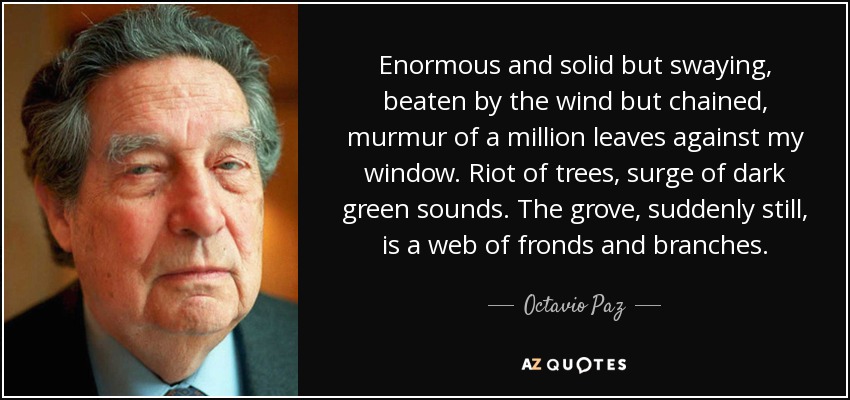 Enormous and solid but swaying, beaten by the wind but chained, murmur of a million leaves against my window. Riot of trees, surge of dark green sounds. The grove, suddenly still, is a web of fronds and branches. - Octavio Paz