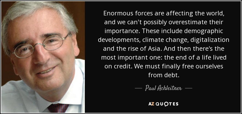 Enormous forces are affecting the world, and we can't possibly overestimate their importance. These include demographic developments, climate change, digitalization and the rise of Asia. And then there's the most important one: the end of a life lived on credit. We must finally free ourselves from debt. - Paul Achleitner