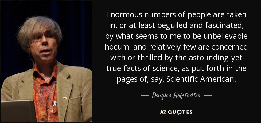 Enormous numbers of people are taken in, or at least beguiled and fascinated, by what seems to me to be unbelievable hocum, and relatively few are concerned with or thrilled by the astounding-yet true-facts of science, as put forth in the pages of, say, Scientific American. - Douglas Hofstadter