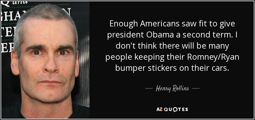 Enough Americans saw fit to give president Obama a second term. I don't think there will be many people keeping their Romney/Ryan bumper stickers on their cars. - Henry Rollins
