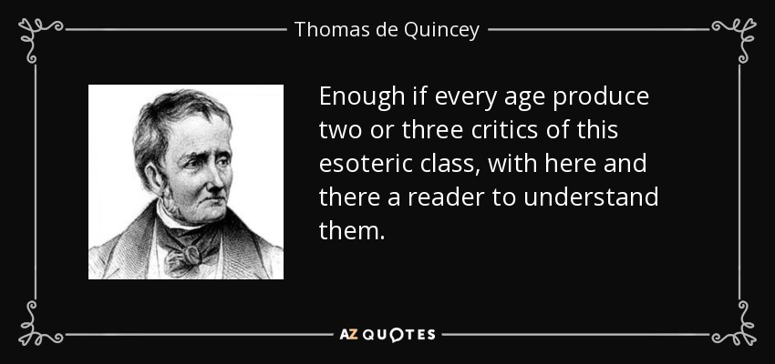 Enough if every age produce two or three critics of this esoteric class, with here and there a reader to understand them. - Thomas de Quincey