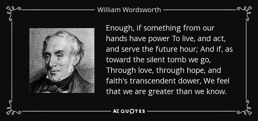 Enough, if something from our hands have power To live, and act, and serve the future hour; And if, as toward the silent tomb we go, Through love, through hope, and faith's transcendent dower, We feel that we are greater than we know. - William Wordsworth