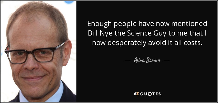Enough people have now mentioned Bill Nye the Science Guy to me that I now desperately avoid it all costs. - Alton Brown