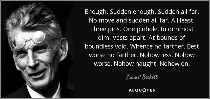 Enough. Sudden enough. Sudden all far. No move and sudden all far. All least. Three pins. One pinhole. In dimmost dim. Vasts apart. At bounds of boundless void. Whence no farther. Best worse no farther. Nohow less. Nohow worse. Nohow naught. Nohow on. - Samuel Beckett
