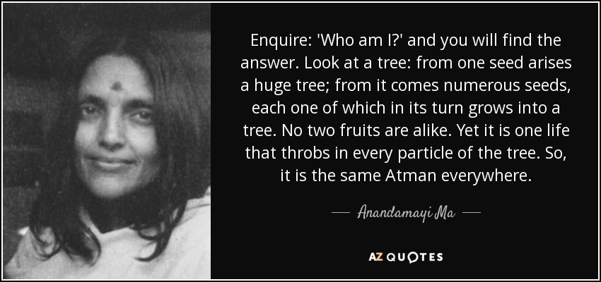 Enquire: 'Who am I?' and you will find the answer. Look at a tree: from one seed arises a huge tree; from it comes numerous seeds, each one of which in its turn grows into a tree. No two fruits are alike. Yet it is one life that throbs in every particle of the tree. So, it is the same Atman everywhere. - Anandamayi Ma