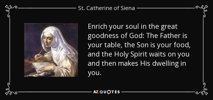 Enrich your soul in the great goodness of God: The Father is your table, the Son is your food, and the Holy Spirit waits on you and then makes His dwelling in you. - St. Catherine of Siena
