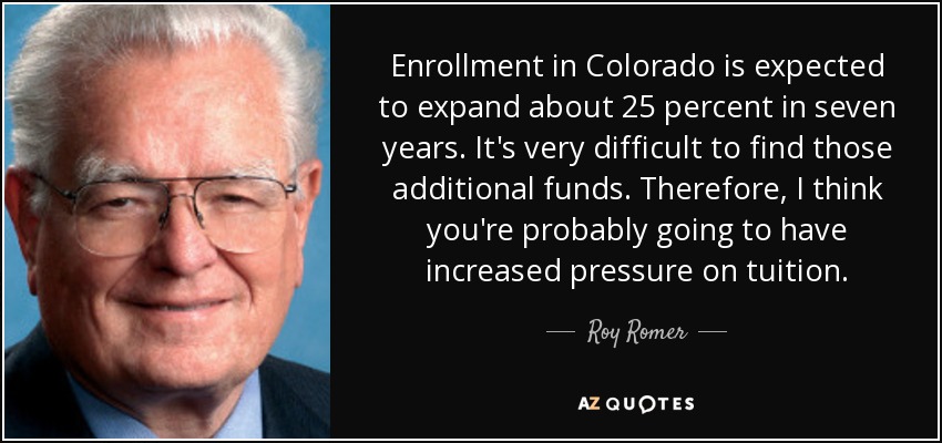 Enrollment in Colorado is expected to expand about 25 percent in seven years. It's very difficult to find those additional funds. Therefore, I think you're probably going to have increased pressure on tuition. - Roy Romer