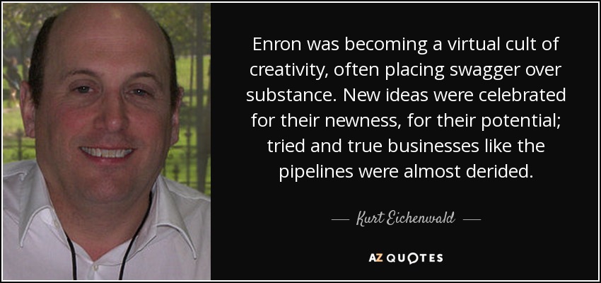 Enron was becoming a virtual cult of creativity, often placing swagger over substance. New ideas were celebrated for their newness, for their potential; tried and true businesses like the pipelines were almost derided. - Kurt Eichenwald