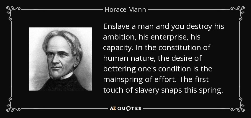 Enslave a man and you destroy his ambition, his enterprise, his capacity. In the constitution of human nature, the desire of bettering one's condition is the mainspring of effort. The first touch of slavery snaps this spring. - Horace Mann